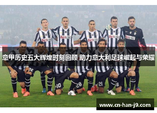 意甲历史五大辉煌时刻回顾 助力意大利足球崛起与荣耀