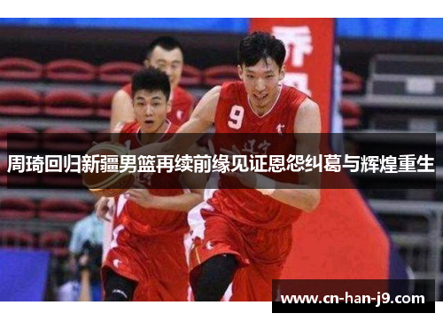 周琦回归新疆男篮再续前缘见证恩怨纠葛与辉煌重生