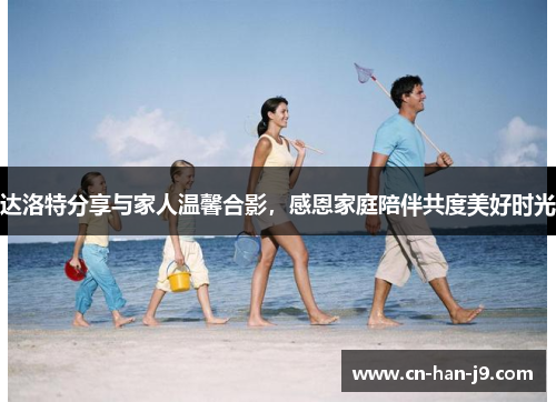 达洛特分享与家人温馨合影，感恩家庭陪伴共度美好时光