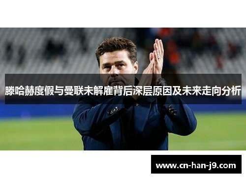 滕哈赫度假与曼联未解雇背后深层原因及未来走向分析