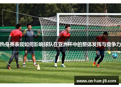 热身赛表现如何影响球队在亚洲杯中的整体发挥与竞争力