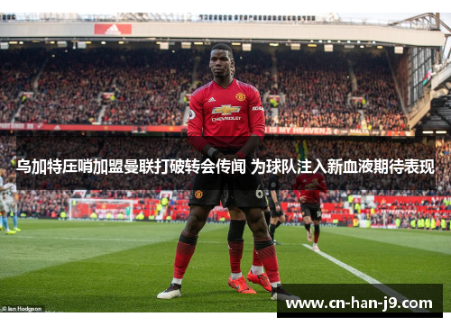 乌加特压哨加盟曼联打破转会传闻 为球队注入新血液期待表现