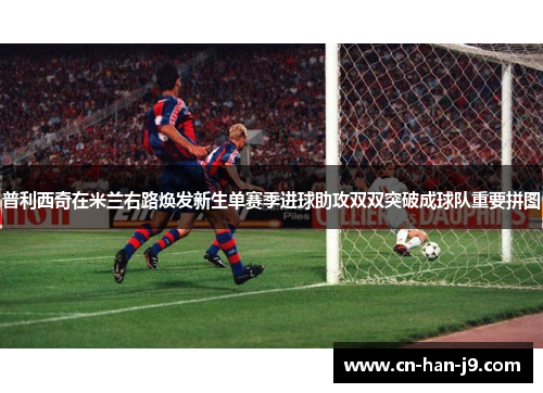 普利西奇在米兰右路焕发新生单赛季进球助攻双双突破成球队重要拼图 普利西奇在米兰右路焕发新生单赛季进球助攻双双突破成球队重要拼图