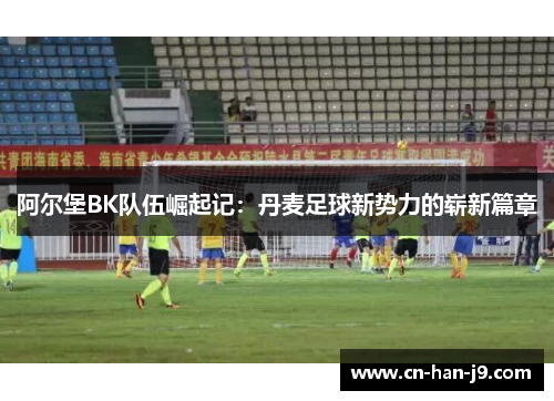 阿尔堡BK队伍崛起记:丹麦足球新势力的崭新篇章 阿尔堡BK队伍崛起记:丹麦足球新势力的崭新篇章