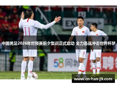 中国男足2026年世预赛前夕集训正式启动 全力备战冲击世界杯梦 中国男足2026年世预赛前夕集训正式启动 全力备战冲击世界杯梦